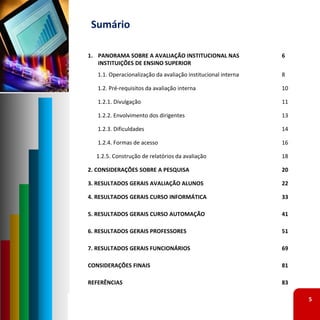 Sumário

1. PANORAMA SOBRE A AVALIAÇÃO INSTITUCIONAL NAS                6
   INSTITUIÇÕES DE ENSINO SUPERIOR
   1.1. Operacionalização da avaliação institucional interna   8

   1.2. Pré‐requisitos da avaliação interna                    10

   1.2.1. Divulgação                                           11

   1.2.2. Envolvimento dos dirigentes                          13

   1.2.3. Dificuldades                                         14

   1.2.4. Formas de acesso                                     16

  1.2.5. Construção de relatórios da avaliação                 18

2. CONSIDERAÇÕES SOBRE A PESQUISA                              20

3. RESULTADOS GERAIS AVALIAÇÃO ALUNOS                          22

4. RESULTADOS GERAIS CURSO INFORMÁTICA                         33

5. RESULTADOS GERAIS CURSO AUTOMAÇÃO                           41

6. RESULTADOS GERAIS PROFESSORES                               51

7. RESULTADOS GERAIS FUNCIONÁRIOS                              69

CONSIDERAÇÕES FINAIS                                           81

REFERÊNCIAS                                                    83

                                                                    5
 