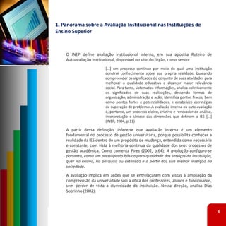 1. Panorama sobre a Avaliação Institucional nas Instituições de 
Ensino Superior



    O INEP define avaliação institucional interna, em sua apostila Roteiro de
    Autoavaliação Institucional, disponível no sítio do órgão, como sendo:
                         [...] um processo contínuo por meio do qual uma instituição
                         constrói conhecimento sobre sua própria realidade, buscando
                         compreender os significados do conjunto de suas atividades para
                         melhorar a qualidade educativa e alcançar maior relevância
                         social. Para tanto, sistematiza informações, analisa coletivamente
                         os significados de suas realizações, desvenda formas de
                         organização, administração e ação, identifica pontos fracos, bem
                         como pontos fortes e potencialidades, e estabelece estratégias
                         de superação de problemas.A avaliação interna ou auto‐avaliação
                         é, portanto, um processo cíclico, criativo e renovador de análise,
                         interpretação e síntese das dimensões que definem a IES [...]
                         (INEP, 2004, p.11)

    A partir dessa definição, infere‐se que avaliação interna é um elemento
    fundamental no processo de gestão universitária, porque possibilita conhecer a
    realidade da IES dentro de um propósito de mudança, entendida como necessária
    e constante, com vista à melhoria contínua da qualidade dos seus processos de
    gestão acadêmica. Como comenta Pires (2002, p.64): A avaliação configura‐se
    portanto, como um pressuposto básico para qualidade dos serviços da instituição,
    quer no ensino, na pesquisa ou extensão e a partir daí, sua melhor inserção na
    sociedade.
    A avaliação implica em ações que se entrelaçaram com vistas à ampliação da
    compreensão da universidade sob a ótica dos professores, alunos e funcionários,
    sem perder de vista a diversidade da instituição. Nessa direção, analisa Dias
    Sobrinho (2002):



                                                                                              6
 