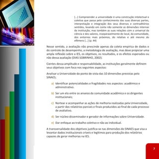 [...] Compreender a universidade é uma construção intelectual e
                      coletiva que passa pelo conhecimento das suas diversas partes,
                      interpretação e integração dos seus diversos e contraditórios
                      sentidos, levando em conta não somente as dimensões internas
                      da instituição, mas também as suas relações com o universal da
                      ciência e dos valores, inseparavelmente do local, da comunidade,
                      dos entornos mais próximos, do relativo e até mesmo do
                      efêmero [...] (p. 44)

Nesse sentido, a avaliação não prescinde apenas da coleta empírica de dados e
do controle de desempenho, a metodologia de avaliação, mas deve propiciar uma
ampla reflexão sobre a IES, os objetivos, os resultados, e os efeitos esperados ou
não dessa avaliação (DIAS SOBRINHO, 2002).
Cientes dessa amplitude e responsabilidade, as instituições geralmente definem 
seus objetivos com foco nos seguintes aspectos:
Analisar a Universidade do ponto de vista das 10 dimensões previstas pelo 
SINAES;
   a) Identificar potencialidades e fragilidades nos aspectos: acadêmico e 
      administrativo.
   b) Ser um elo entre os anseios da comunidade acadêmica e os dirigentes 
      institucionais;
   c) Nortear e acompanhar as ações de melhoria realizadas pela Universidade, 
      a partir dos relatórios parciais e finais produzidos ao final de cada processo 
      de avaliativo.
   d) Ser núcleo disseminador e gerador de informações sobre Universidade.
   e) Dar enfoque ao trabalho coletivo e não ao individual.
A transversalidade dos objetivos justifica‐se nas dimensões do SINAES que visa a 
levantar dados institucionais críveis e legítimos para produção dos relatórios 
capazes de gerar melhorias na IES.



                                                                                         7
 