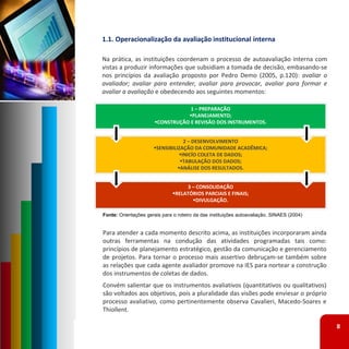 1.1. Operacionalização da avaliação institucional interna

Na prática, as instituições coordenam o processo de autoavaliação interna com
vistas a produzir informações que subsidiam a tomada de decisão, embasando‐se
nos princípios da avaliação proposto por Pedro Demo (2005, p.120): avaliar o
avaliador; avaliar para entender, avaliar para provocar, avaliar para formar e
avaliar a avaliação e obedecendo aos seguintes momentos:

                                   1 – PREPARAÇÃO
                                  PLANEJAMENTO;
                       CONSTRUÇÃO E REVISÃO DOS INSTRUMENTOS.


                                   2 – DESENVOLVIMENTO
                      SENSIBILIZAÇÃO DA COMUNIDADE ACADÊMICA;
                                 INICÍO COLETA DE DADOS; 
                                 TABULAÇÃO DOS DADOS;
                                ANÁLISE DOS RESULTADOS.


                                    3 – CONSOLIDAÇÃO
                               RELATÓRIOS PARCIAIS E FINAIS;
                                      DIVULGAÇÃO.

Fonte: Orientações gerais para o roteiro da das instituições autoavaliação. SINAES (2004)


Para atender a cada momento descrito acima, as instituições incorporaram ainda
outras ferramentas na condução das atividades programadas tais como:
princípios de planejamento estratégico, gestão da comunicação e gerenciamento
de projetos. Para tornar o processo mais assertivo debruçam‐se também sobre
as relações que cada agente avaliador promove na IES para nortear a construção
dos instrumentos de coletas de dados.
Convém salientar que os instrumentos avaliativos (quantitativos ou qualitativos)
são voltados aos objetivos, pois a pluralidade das visões pode enviesar o próprio
processo avaliativo, como pertinentemente observa Cavalieri, Macedo‐Soares e
Thiollent.

                                                                                            8
 
