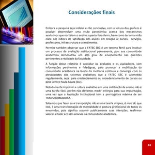 Considerações finais

Embora a pesquisa seja indicial e não conclusiva, com a leitura dos gráficos é
possível desenvolver uma visão panorâmica acerca dos mecanismos
avaliativos que norteiam o ensino superior brasileiro, bem como ter uma visão
clara dos índices de satisfação dos alunos em relação a: cursos, serviços,
professores, infraestrutura e atendimento.
Permite também observar que a FATEC SBC é um terreno fértil para instituir
um processo de avaliação institucional permanente, pois sua comunidade
acadêmica demonstrou um alto grau de envolvimento nas questões
pertinentes a realidade da faculdade.
A função desse relatório é subsidiar os avaliados e os avaliadores, com
informações pertinentes e fidedignas, para provocar a mobilização da
comunidade acadêmica na busca da melhoria contínua e convergir com os
pressupostos dos sistemas avaliativos que a FATEC SBC é submetida
regularmente, seja para credenciamento ou recredenciamento de cursos ou
pelo Centro Paula Souza (SAI).
Notadamente imprimir a cultura avaliativa em uma instituição de ensino não é
uma tarefa fácil, porém não devemos medir esforços para sua implantação,
uma vez que a Avaliação Institucional tem a prerrogativa máxima de ser
TRANSFORMADORA.
Sabemos que fazer essa transposição não é uma tarefa simples, é mais do que
isto, é uma transformação de mentalidade e postura profissional de todos os
envolvidos, pois significa assumir publicamente suas intenções, reafirmar
valores e fazer eco dos anseios da comunidade acadêmica.




                                                                                 81
 