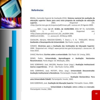 Referências 


BRASIL, Comissão Especial de Avaliação (CEA). Sistema nacional de avaliação da
educação superior: Bases para uma nova proposta de avaliação da educação
superior.                 2003.                  Disponível                em:
<http://portal.mec.gov.br/arquivos/pdf/sinaes.pdf.> acesso em 20 Agosto 2009.
______, MEC / Inep. Lei nº. 10.861, de 14/04/2004, DOU Nº 72, 15/4/2004,
SEÇÃO         1,         P.3         ‐4.            Disponível      em:
<http://www.planalto.gov.br/ccivil_03/_ato2004‐2006                    /
2004/Lei/L10.861.html.>. acesso em: 20 Março 2009.
CAVALIERI, Adriane; MACEDO‐SOARES, T. Diana L. V. A; THIOLLENT, Michel.
Avaliando o Desempenho da Universidade. São Paulo: Loyola, 2004.
CONAES. Diretrizes para a Avaliação das Instituições de Educação Superior.
2004. Disponível em: <http//: www.portal.mec.gov.br/arquivos/>. acesso em: 20
maio 2010.
CHAUÍ, Marilena. Escritos sobre a universidade. São Paulo: Ed. Unesp, 2001.
DEMO, Pedro. Universidade, Aprendizagem             e   Avaliação:   Horizontes
Reconstrutivos. Porto Alegre: Ed. Mediação, 2005.
DIAS SOBRINHO; José; BALZAN, Newton Cesar (orgs.). Avaliação Institucional:
teoria e experiências. ‐ 4ª ed. ‐ São Paulo: Cortez, 2008.
DIAS SOBRINHO, José; RISTOFF, Dilvo. (org.). Universidade Desconstruída:
Avaliação Institucional e Resistência. Florianópolis: Insular, 2000.
________________________________________. Avaliação Democrática: Para
uma Universidade Cidadã. Florianópolis: Insular, 2002.
DIAS SOBRINHO, José. Avaliação da Educação Superior. Petropólis: Vozes, 2000.
____________________. Universidade e Avaliação: entre a ética e o mercado.
Florianópolis: Insular, 2002.

                                                                                  82
 