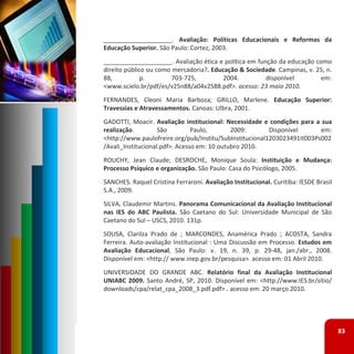 ____________________. Avaliação: Políticas Educacionais e Reformas da
Educação Superior. São Paulo: Cortez, 2003.
____________________. Avaliação ética e política em função da educação como
direito público ou como mercadoria?. Educação & Sociedade. Campinas, v. 25, n.
88,           p.        703‐725,         2004.         disponível        em:
<www.scielo.br/pdf/es/v25n88/a04v2588.pdf>. acesso: 23 maio 2010.
FERNANDES, Cleoni Maria Barboza; GRILLO, Marlene. Educação Superior:
Travessias e Atravessamentos. Canoas: Ulbra, 2001.
GADOTTI, Moacir. Avaliação institucional: Necessidade e condições para a sua
realização.         São         Paulo,       2009:       Disponível      em:
<http://www.paulofreire.org/pub/Institu/SubInstitucional1203023491It003Ps002
/Avali_Institucional.pdf>. Acesso em: 10 outubro 2010.
ROUCHY, Jean Claude; DESROCHE, Monique Soula: Instituição e Mudança:
Processo Psíquico e organização. São Paulo: Casa do Psicólogo, 2005.
SANCHES. Raquel Cristina Ferraroni. Avaliação Institucional. Curitiba: IESDE Brasil
S.A., 2009.
SILVA, Claudemir Martins. Panorama Comunicacional da Avaliação Institucional
nas IES do ABC Paulista. São Caetano do Sul: Universidade Municipal de São
Caetano do Sul – USCS, 2010. 131p.
SOUSA, Clarilza Prado de ; MARCONDES, Anamérica Prado ; ACOSTA, Sandra
Ferreira. Auto‐avaliação Institucional : Uma Discussão em Processo. Estudos em
Avaliação Educacional, São Paulo: v. 19, n. 39, p. 29‐48, jan./abr., 2008.
Disponível em: <http:// www.inep.gov.br/pesquisa>. acesso em: 01 Abril 2010.
UNIVERSIDADE DO GRANDE ABC. Relatório final da Avaliação Institucional
UNIABC 2009. Santo André, SP, 2010. Disponível em: <http://www.IES.br/sítio/
downloads/cpa/relat_cpa_2008_3.pdf.pdf> . acesso em: 20 março 2010.




                                                                                      83
 