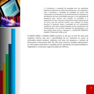 [...] Entretanto, a avaliação da qualidade tem um significado
                     totalmente diferente aos olhos dos professores e de estudantes.
                     Para o estudante, a avaliação da qualidade do ensino está
                     relacionada à contribuição ao seu desenvolvimento individual, ao
                     atendimento de suas necessidades pessoais, à sua capacidade de
                     prepará‐lo para assumir uma posição na sociedade e à
                     expectativa de que o processo educacional esteja organizado de
                     tal forma que lhe permita concluir seus estudos no tempo
                     previsto. O professor avalia a qualidade de um treinamento
                     acadêmico como bom, quando baseado na boa transferência de
                     conhecimentos, em um bom ambiente de aprendizagem e na
                     boa relação entre ensino e pesquisa [...] (CAVALIERI, MACEDO‐
                     SOARES E THIOLLENT, 2004, p.53).

O SINAES (2004) e CONAES (2009) orientam as IES que ao final de cada ciclo
avaliativo interno, que tem a possibilidade de ser semestral ou anual, as
instituições devem produzir relatórios com base em pesquisas e analises de
documentos institucionais (PDI, PPI, PPC entre outros) e divulgar publicamente,
as informações pertinentes à realidade da IES, apontando suas potencialidades e
fragilidades e, se possível, sugerindo ações de melhoria.




                                                                                        9
 