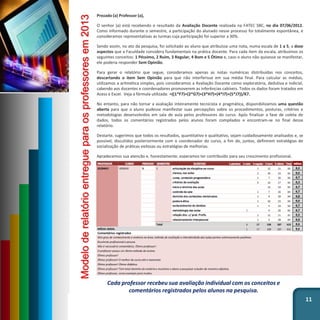 Prezado (a) Professor (a),
O senhor (a) está recebendo o resultado da Avaliação Docente realizada na FATEC SBC, no dia 07/06/2012.
Como informado durante o semestre, a participação do alunado nesse processo foi totalmente espontânea, e
consideramos representativas as turmas cuja participação foi superior a 30%.
Sendo assim, no ato da pesquisa, foi solicitado ao aluno que atribuísse uma nota, numa escala de 1 a 5, a doze
aspectos que a Faculdade considera fundamentais na prática docente. Para cada item da escala, atribuímos os
seguintes conceitos: 1 Péssimo, 2 Ruim, 3 Regular, 4 Bom e 5 Ótimo e, caso o aluno não quisesse se manifestar,
ele poderia responder Sem Opinião.
Para gerar o relatório que segue, consideramos apenas as notas numéricas distribuídas nos conceitos,
descartando o item Sem Opinião para que não interferisse em sua média final. Para calcular as médias,
utilizamos a aritmética simples, pois consideramos a Avaliação Docente como exploratória, dedutiva e indicial,
cabendo aos docentes e coordenadores promoverem as inferências cabíveis. Todos os dados foram tratados em
Acess e Excel. Veja a fórmula utilizada: =((1*F7)+(2*G7)+(3*H7)+(4*I7)+(5*J7))/K7.
No entanto, para não tornar a avaliação inteiramente tecnicista e pragmática, disponibilizamos uma questão
aberta para que o aluno pudesse manifestar suas percepções sobre os procedimentos, posturas, critérios e
metodologias desenvolvidos em sala de aula pelos professores do curso. Após finalizar a fase de coleta de
dados, todos os comentários registrados pelos alunos foram compilados e encontram-se no final desse
relatório.
Destarte, sugerimos que todos os resultados, quantitativo e qualitativo, sejam cuidadosamente analisados e, se
possível, discutidos posteriormente com o coordenador do curso, a fim de, juntos, definirem estratégias de
socialização de práticas exitosas ou estratégias de melhorias.
Agradecemos sua atenção e, honestamente, esperamos ter contribuído para seu crescimento profissional.
11
Modeloderelatórioentregueparaosprofessoresem2013
Cada professor recebeu sua avaliação individual com os conceitos e
comentários registrados pelos alunos na pesquisa.
 