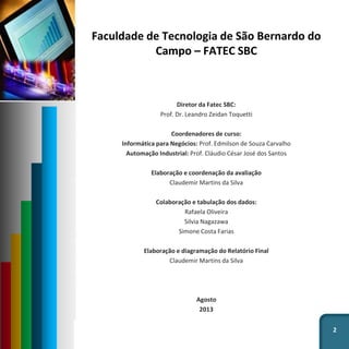 Faculdade de Tecnologia de São Bernardo do
Campo – FATEC SBC
Diretor da Fatec SBC:
Prof. Dr. Leandro Zeidan Toquetti
Coordenadores de curso:
Informática para Negócios: Prof. Edmilson de Souza Carvalho
Automação Industrial: Prof. Cláudio César José dos Santos
Elaboração e coordenação da avaliação
Claudemir Martins da Silva
Colaboração e tabulação dos dados:
Rafaela Oliveira
Silvia Nagazawa
Simone Costa Farias
Elaboração e diagramação do Relatório Final
Claudemir Martins da Silva
Agosto
2013
2
 
