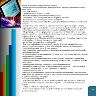 20
Críticas, sugestões ou observações sobre o grupo II
- Acho que as matérias poderiam ser melhor distribuídas, o primeiro semestre é muito fraco,
muito básico.
-Falta Intercâmbio!!!
-Está havendo muita mudança na grade.
-Apesar da obrigatório, Matemática Discreta é pouco útil.
-Sinceramente....acho pouco puxado. Deveria exigir mais dos alunos.
-Aproveitamento de estudos deveria ser mais abrangente.
-Poderíamos ter mais aulas em laboratórios, para aplicação do conhecimento de acordo com o
mercado.
-Curso promete formar profissionais capazes de criar sistemas gerenciáveis para a área de
negócios, porém tenho serias dúvidas à respeito conteúdo completamente fora do mercado.
-Estou no segundo semestre e acredito que deve é mais disciplinas técnicas da área de TI.
-Não gosto da proposta pedagógica e nem como o curso é ministrado. A área de tecnologia
devia ter mais clareza nas articulações das disciplinas principalmente nas matérias algoritmos,
linguagem de programação e banco de dados.
-Não gosto desse curso. Não estou satisfeita com sua proposta e finalidade, principalmente na
matéria de banco de dados e Linguagem de Programação.
-Monitoria das matérias onde se tem dificuldade.
-O curso de graduação deveria ter uma aula específica de oratória e aulas de hardware.
-No meu entendimento, deveria ter uma reformulação em algumas matrizes curriculares.
-Engenharia de software precisa de mais semestres.
-O curso deveria dar mais importância as disciplinas relacionadas a tecnologia da informação,
ciências da computação.
-Acredito que deveria ser adotada a política de avaliação do curso de MBA, algo mais em grupo
menos avaliações individuais.
-Deveria ter mais aulas práticas e diminuir os slides, porque é muita teoria e pouca prática.
-Investimento tecnológico e ampliação da faculdade, pois a área onde a faculdade se localiza é
muito grande.
-Investimento em tecnologia, infraestrutura e biblioteca na faculdade.
-Não há muita aceitação do curso no mercado de trabalho. sugiro que a FATEC SBC ofereça
também o curso de ADS para os mais interessados na área de TI.
-Deveria ter mais aula prática.
-A evolução do curso não é boa. Matérias cuja a base para desenvolvimento estão em mesmo
semestre, ou seja, não há uma articulação natural entre as disciplinas. Professores sem didática
e nenhuma preocupação pedagógica.
Não existe controle de portarias.
-Acrescentar uma disciplina de LPR que aborde Visual basic, antes de Java, pois o VB é mais
simples de entender para quem acabou de ver algoritmo e também é usado no mercado de
trabalho.
-verificar os ventiladores alguns não funcionam.
-Pessoas fumam e passo mal com isso. Cadeiras são duras e desconfortáveis: estou com
problemas na coluna.
 