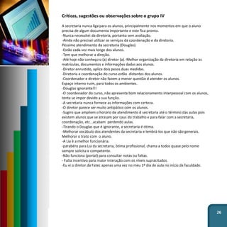 26
Críticas, sugestões ou observações sobre o grupo IV
A secretaria nunca liga para os alunos, principalmente nos momentos em que o aluno
precisa de algum documento importante e este fica pronto.
-Nunca necessitei da diretoria, portanto sem avaliação.
-Ainda não precisei utilizar os serviços da coordenação e da diretoria.
Péssimo atendimento da secretaria (Douglas).
-Estão cada vez mais longe dos alunos.
-Tem que melhorar a direção.
-Até hoje não conheço o (a) diretor (a).-Melhor organização da diretoria em relação as
matrículas, documentos e informações dadas aos alunos.
-Diretor enrustido, aplica dois pesos duas medidas.
-Diretoria e coordenação do curso estão distantes dos alunos.
-Coordenador e diretor não fazem a menor questão d atender os alunos.
Espaço interno ruim, para todos os ambientes.
-Douglas ignorante!!!
-O coordenador do curso, não apresenta bom relacionamento interpessoal com os alunos,
tenta se impor devido a sua função.
-A secretaria nunca fornece as informações com certeza.
-O diretor parece ser muito antipático com os alunos.
-Sugiro que ampliem o horário de atendimento d secretaria até o término das aulas pois
existem alunos que se atrasam por caus do trabalho e para falar com a secretaria,
coordenação, etc...acabam perdendo aulas.
-Tirando o Douglas que é ignorante, a secretaria é ótima.
-Melhorar vocábulo dos atendentes da secretaria e lembrá-los que não são generais.
Melhorar o trato com o aluno.
-A Lia é a melhor funcionária.
-parabéns para Lia da secretaria, ótima profissional, chama a todos quase pelo nome
sempre solicita e competente.
-Não funciona (portal) para consultar notas ou faltas.
- Falta incentivo para maior interação com os níveis supracitados.
-Eu vi o diretor da Fatec apenas uma vez no meu 1º dia de aula no início da faculdade.
 