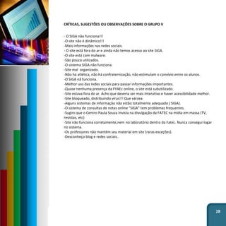 28
CRÍTICAS, SUGESTÕES OU OBSERVAÇÕES SOBRE O GRUPO V
- O SIGA não funciona!!!
-O site não é dinâmico!!!
-Mais informações nas redes sociais.
- O site está fora do ar e ainda não temos acesso ao site SIGA.
-O site está com malware.
-São pouco utilizados.
-O sistema SIGA não funciona.
-Site mal organizado.
-Não há atlética, não há confraternização, não estimulam o convívio entre os alunos.
-O SIGA nã funciona.
-Melhor uso das redes sociais para passar informações importantes.
-Quase nenhuma presença da FYAEc online, o site está subutilizado.
-Site estava fora do ar. Acho que deveria ser mais interativo e haver acessibilidade melhor.
-Site bloqueado, distribuindo vírus!!! Que várzea.
-Alguns sistemas de informação não estão totalmente adequado ( SIGA).
-O sistema de consultas de notas online "SIGA" tem problemas frequentes.
-Sugiro que o Centro Paula Souza invista na divulgação da FATEC na mídia em massa (TV,
revistas, etc)
-Site não funciona corretamente,nem no laboratório dentro da Fatec. Nunca consegui logar
no sistema.
-Os professores não mantém seu material em site (raras exceções).
-Desconheço blog e redes sociais..
 