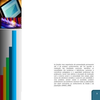 As funções mais importantes da autoavaliação permanente
são a de produzir conhecimentos, pôr em questão a
realização das finalidades essenciais, identificar as
causalidades dos problemas e deficiências, aumentar a
consciência pedagógica e a capacidade profissional dos
professores, tornar mais efetiva a vinculação da instituição
com o entorno social e a comunidade mais ampla, julgar
acerca da relevância científica e social de suas atividades e
seus produtos, prestar contas à sociedade, justificar
publicamente sua existência e fornecer todas as informações
que sejam necessárias ao conhecimento do Estado e da
população. (SINAES, 2009)
3
 