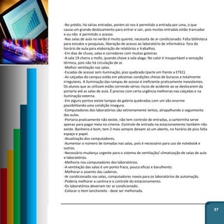 37
-No prédio, há várias entradas, porém só nos é permitido a entrada por uma, o que
causa um grande deslocamento para entrar e sair, pois muitas entradas estão trancadas
e ou não é permitido o acesso.
-Nas salas de aula no verão é muito quente, necessita de ar condicionado. Falta biblioteca
para estudos e pesquisas, liberação de acesso ao laboratório de informática fora do
horário de aula para elaboração de relatórios e trabalhos.
-Em dias de chuva, salas e corredores com muitas goteiras.
-A sala 19 cheira a mofo, quando chove a sala alaga. No calor é insuportável a sensação
térmica, pois não há circulação de ar.
-Melhor ventilação nas salas.
-Escadas de acesso sem iluminação, piso quebrado (parte em frente a ETEC).
-As calçadas do campus estão em péssimas condições cheias de buracos e totalmente
irregulares. A iluminação das rampas de acesso é ineficiente praticamente inexistentes.
Os alunos que as utilizam estão correndo sérios riscos de acidente ao se deslocarem da
portaria até as salas de aula. É preciso com certa urgência melhorias nas calçadas e na
iluminação externa.
-Em alguns pontos existe tampas de galeria quebradas com um vão enorme
possibilitando uma condição insegura.
-Computadores dos laboratórios são extremamente lentos, atrapalhando o seguimento
das aulas.
-Portaria praticamente não existe, não tem controle de entradas, a carteirinha serve
apenas para pagar meia no cinema. Controle de entrada no estacionamento também não
existe. Banheiro é bom, tem 2 mais sempre deixam só um aberto, no horário de pico falta
espaço e papel.
-Atualização dos computadores.
-Aumentar o número de tomadas nas salas, pois é necessário para uso de notebook e
outros.
-Necessário mudança urgente para o sistema de ventilação/ climatização de salas de aula
e laboratórios.
-Melhoria nos computadores dos laboratórios.
-A ventilação das salas é um ponto fraco, pouco eficaz e barulhento.
-Melhorar o assento das cadeiras.
-Ar condicionado nas salas, computadores novos para os laboratórios de automação.
-Poderia melhorar a cantina e o controle do estacionamento.
-Os laboratórios deveriam ter ar condicionado.
-Colocar o item lanchonete - deve ser melhorada.
 
