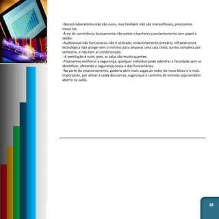 38
-Nossos laboratórios não são ruins, mas também não são maravilhosos, precisamos
inová-los.
-Área de convivência basicamente não existe o banheiro constantemente tem papel e
sabão.
-Audiovisual não funciona ou não é utilizado, estacionamento precário, infraestrutura
tecnológica não atinge nem o mínimo para amparar uma sala cheia, turma completa por
semestre, e não tem ar condicionado.
- A ventilação é ruim, pois, as salas são muito quentes.
-Precisamos melhorar a segurança, qualquer indivíduo pode adentrar a faculdade sem se
identificar, afetando a segurança nossa e dos funcionários.
-Na parte do estacionamento, poderia abrir mais vagas ao redor do novo bloco e o mais
importante, por aliviar a saída dos carros, sugiro que o caminho de entrada seja também
aberto na saída.
 