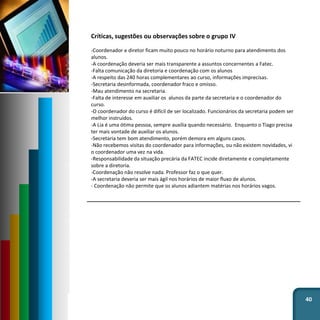 40
Críticas, sugestões ou observações sobre o grupo IV
-Coordenador e diretor ficam muito pouco no horário noturno para atendimento dos
alunos.
-A coordenação deveria ser mais transparente a assuntos concernentes a Fatec.
-Falta comunicação da diretoria e coordenação com os alunos
-A respeito das 240 horas complementares ao curso, informações imprecisas.
-Secretaria desinformada, coordenador fraco e omisso.
-Mau atendimento na secretaria.
-Falta de interesse em auxiliar os alunos da parte da secretaria e o coordenador do
curso.
-O coordenador do curso é difícil de ser localizado. Funcionários da secretaria podem ser
melhor instruídos.
-A Lia é uma ótima pessoa, sempre auxilia quando necessário. Enquanto o Tiago precisa
ter mais vontade de auxiliar os alunos.
-Secretaria tem bom atendimento, porém demora em alguns casos.
-Não recebemos visitas do coordenador para informações, ou não existem novidades, vi
o coordenador uma vez na vida.
-Responsabilidade da situação precária da FATEC incide diretamente e completamente
sobre a diretoria.
-Coordenação não resolve nada. Professor faz o que quer.
-A secretaria deveria ser mais ágil nos horários de maior fluxo de alunos.
- Coordenação não permite que os alunos adiantem matérias nos horários vagos.
 
