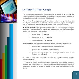 1. Considerações sobre a Avaliação
Os resultados, ora apresentados, foram coletados no período de 06 a 11/05/13 e
contemplou alunos, funcionários e professores da FATEC SBC. Toda a pesquisa foi
executada por meio de instrumento físico (papel).
Por se tratar de uma pesquisa exploratória semi-estruturada, quantitativa, com
abordagem funcionalista, de método dedutivo, definiu-se alguns critérios para
fins de tratamento, análise e interpretação dos dados coletados, a saber:
A - Validação de todos os questionários aplicados no decorrer da pesquisa para
mensurar a funcionalidade do sistema e o tempo médio que cada respondente
levaria para completar o questionário;
1. Alunos, de 10 a 15 minutos
2. Professores, de 10 a 15 minutos
3. Funcionários, de 5 a 10 minutos
B - Exclusão dos questionários que apresentaram as seguintes características:
1. questionários não respondidos em sua completude;
2. questionários respondidos em duplicidade;
3. questionários cujo respondente optou por atribuir mais de 01
conceito para cada item.
C – Todos os dados foram compilados manualmente e, posteriormente, tratados
em Acess e Excel;
D - Todas as médias demonstradas estatisticamente utilizaram de aritmética
simples, pois consideramos os resultados da pesquisa como indiciais, devendo,
portanto, o tomador de decisão de realizar as inferências necessárias acerca dos
dados.
6
 