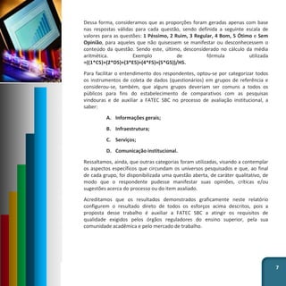 Dessa forma, consideramos que as proporções foram geradas apenas com base
nas respostas válidas para cada questão, sendo definida a seguinte escala de
valores para as questões: 1 Péssimo, 2 Ruim, 3 Regular, 4 Bom, 5 Ótimo e Sem
Opinião, para aqueles que não quisessem se manifestar ou desconhecessem o
conteúdo da questão. Sendo este, último, desconsiderado no cálculo da média
aritmética. Exemplo de fórmula utilizada
=((1*C5)+(2*D5)+(3*E5)+(4*F5)+(5*G5))/H5.
Para facilitar o entendimento dos respondentes, optou-se por categorizar todos
os instrumentos de coleta de dados (questionários) em grupos de referência e
considerou-se, também, que alguns grupos deveriam ser comuns a todos os
públicos para fins do estabelecimento de comparativos com as pesquisas
vindouras e de auxiliar a FATEC SBC no processo de avaliação institucional, a
saber:
A. Informações gerais;
B. Infraestrutura;
C. Serviços;
D. Comunicação institucional.
Ressaltamos, ainda, que outras categorias foram utilizadas, visando a contemplar
os aspectos específicos que circundam os universos pesquisados e que, ao final
de cada grupo, foi disponibilizada uma questão aberta, de caráter qualitativo, de
modo que o respondente pudesse manifestar suas opiniões, críticas e/ou
sugestões acerca do processo ou do item avaliado.
Acreditamos que os resultados demonstrados graficamente neste relatório
configurem o resultado direto de todos os esforços acima descritos, pois a
proposta desse trabalho é auxiliar a FATEC SBC a atingir os requisitos de
qualidade exigidos pelos órgãos reguladores do ensino superior, pela sua
comunidade acadêmica e pelo mercado de trabalho.
7
 