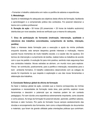 - Fomentar o trabalho colaborativo em rede e a partilha de saberes e experiências.
5. Metodologia
Quanto à metodologia foi adequada aos objetivos desta oficina de formação, facilitando
a aprendizagem e a compreensão prática dos conteúdos. Foi possível relacionar a
teoria com a prática profissional
6. Duração da ação - 50 horas (25 presenciais + 25 horas de trabalho autónomo)
distribuídas por nove sessões, tendo-se verificado que a mesma foi adequada.
7. Grau de participação do formando (motivação, intervenção, qualidade e
relevância dos trabalhos concretizados, cumprimento de tarefas, interação,
partilha)
Dado o interesse desta formação para a execução e ajuda da minha profissão
enquanto docente, esta sempre despertou grande interesse e motivação, mesmo
quando houve momentos de muito trabalho escolar, e a saúde não me ajudava. Em
termos de intervenção e cumprimento de tarefas, realizei todos os trabalhos de acordo
com o que me pedido. A evolução foi para mim positiva, sentindo mais segurança face
aos conteúdos tratados .Novas estradas se abriram, um mundo novo para explorar.
Penso ter contribuído, positivamente, para a partilha e interacção, necessárias para o
bom ambiente formativo. O trabalho colaborativo desenvolvido com as colegas da
escola foi importante no que respeita à exploração e uso das novas ferramentas e
elaboração dos trabalhos.
8. Conclusão/ Balanço global da oficina de formação
Ao fazer o balanço global da ação, constato que a mesma correspondeu às minhas
expetativas e necessidades de formação nesta área, pois permitiu explorar novas
ferramentas e descobrir o potencial que as mesmas podem ter em contexto
pedagógico. Foi sem dúvida uma experiência extremamente importante, como docente
e como pessoa. Ao longo da formação foi possível estudar, aprender, partilhar saberes,
técnicas e calor humano. Por parte do formador houve sempre esclarecimento das
dúvidas e encorajamento dos formandos, bem como a disponibilização de documentos
e materiais, que foram de grande utilidade pelas orientações práticas que continham.

 
