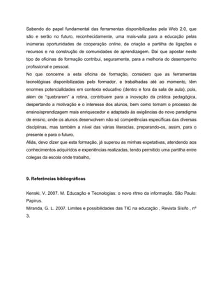 Sabendo do papel fundamental das ferramentas disponibilizadas pela Web 2.0, que
são e serão no futuro, reconhecidamente, uma mais-valia para a educação pelas
inúmeras oportunidades de cooperação online, de criação e partilha de ligações e
recursos e na construção de comunidades de aprendizagem. Daí que apostar neste
tipo de oficinas de formação contribui, seguramente, para a melhoria do desempenho
profissional e pessoal.
No que concerne a esta oficina de formação, considero que as ferramentas
tecnológicas disponibilizadas pelo formador, e trabalhadas até ao momento, têm
enormes potencialidades em contexto educativo (dentro e fora da sala de aula), pois,
além de “quebrarem” a rotina, contribuem para a inovação da prática pedagógica,
despertando a motivação e o interesse dos alunos, bem como tornam o processo de
ensino/aprendizagem mais enriquecedor e adaptado às exigências do novo paradigma
de ensino, onde os alunos desenvolvem não só competências específicas das diversas
disciplinas, mas também a nível das várias literacias, preparando-os, assim, para o
presente e para o futuro.
Aliás, devo dizer que esta formação, já superou as minhas expetativas, atendendo aos
conhecimentos adquiridos e experiências realizadas, tendo permitido uma partilha entre
colegas da escola onde trabalho,

9. Referências bibliográficas
Kenski, V. 2007. M. Educação e Tecnologias: o novo ritmo da informação. São Paulo:
Papirus.
Miranda, G. L. 2007. Limites e possibilidades das TIC na educação , Revista Sísifo , nº
3.

 