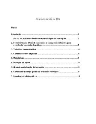Mirandela, janeiro de 2014

Índice
Introdução ………………………………………………………………………………3
1. As TIC no processo de ensino/aprendizagem do português ……………....3
2. Ferramentas da Web 2.0 exploradas e suas potencialidades para
a melhoria/ inovação de práticas ……………………………………………......5
3. Trabalhos desenvolvidos ………………………………………………………….6
4. Consecução dos objetivos ………………………………………………………..8
5. Metodologia ………………………………………………………………………….9
6. Duração da ação …………………………………………………………………. 9
7. Grau de participação do formando ………………………………………….......9
8. Conclusão/ Balanço global da oficina de formação ………………………….9
9. Referências bibliográficas ……………………………………………………….10

 