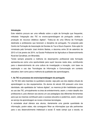 Introdução
Este relatório procura ser uma reflexão sobre a ação de formação que frequentei,
intitulada “Integração das TIC no ensino-aprendizagem do português: análise e
produção de recursos didáticos digitais”. Tratou-se de uma Oficina de Formação
destinada a professores que lecionam a disciplina de português. Foi proposta pelo
Centro de Formação de Associação de Escolas do Tua e Douro Superior. Esta ação foi
ministrada pelo formador José António Batista, e decorreu entre 30 de setembro de
2013 e 6 de janeiro de 2014, na Escola Profissional de Agricultura e Desenvolvimento
Rural de Carvalhais, em Mirandela.
Tendo sempre presente a melhoria do desempenho profissional esta formação
apresentou-se como uma oportunidade para suprir lacunas nesta área, contribuindo
para o desenvolvimento de uma cultura de investigação e inovação, com base na
exploração e uso das Tecnologias de Informação e Comunicação em contexto
educativo, bem como para a melhoria da qualidade das aprendizagens.
1. As TIC no processo de ensino/aprendizagem do português
As TIC têm sido inseridas no quotidiano escolar, seja pelo uso dos objetos virtuais de
aprendizagem ou dos equipamentos. Os alunos do século XXI possuem uma nova
identidade, são apelidados de “nativos digitais”, os mesmos já têm habilidades quanto
ao uso das TIC, principalmente na área de entretenimento; assim, o maior desafio dos
professores é, pois oferecer aos alunos um uso pedagógico das diferentes ferramentas
para que as mesmas contribuam para o sucesso educativo e podermos, assim, colocar
ao serviço da aprendizagem as novas e diversas tecnologias.
A sociedade atual oferece aos alunos, diariamente uma grande quantidade de
informação, porém estes, não conseguem filtrar as informações que são pertinentes
para o seu desenvolvimento intelectual e social. É neste campo que a escola, os

 