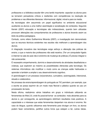 professores e a biblioteca escolar têm uma tarefa importante: capacitar os alunos para
se tornarem pensadores críticos e resilientes com competências na resolução de
problemas e nas diferentes literacias: informacional, digital, móvel e para os media.
As tecnologias vêm assumindo um papel significativo no ambiente educacional
auxiliando os alunos a uma melhor assimilação e socialização de conteúdos. Segundo
Kenski (2007) educação e tecnologias são indissociáveis, quando bem utilizadas
provocam alterações dos comportamentos de professores e alunos levando assim ao
êxito da prática pedagógica.
Contudo, como refere Guilhermina Miranda (2007), a investigação tem demonstrado
que os recursos técnicos existentes nas escolas não melhoram a aprendizagem dos
alunos.
A integração inovadora das tecnologias exige esforço e alteração das práticas de
ensino, a que a maioria dos professores não está recetiva. (Ter um computador ligado
à internet na sala de aula não é sinónimo de mudança de práticas.) É preciso integrar e
não acrescentar.
É necessário empenhamento, domínio e desenvolvimento de atividades desafiadoras e
criativas, que explorem ao máximo as possibilidades oferecidas pela tecnologia. Os
sistemas informáticos vão modificar o modo como as crianças estão habituadas a
aprender e também a ampliar o seu desenvolvimento cognitivo.
A aprendizagem é um processo (re)construtivo, cumulativo, autorregulado, intencional,
situado e colaborativo.
No processo de ensino/aprendizagem do português as TIC permitem, por exemplo, que
a escrita se possa exprimir de um modo mais flexível e plástico quando se usa um
processador de texto.
Nesta oficina, realizámos vários trabalhos em grupo e individuais utilizando as
ferramentas da Web 2.0, onde foi possível tornar os conteúdos mais aliciantes para os
alunos e, por conseguinte, as aprendizagens obtinham resultados mais positivos. A
capacidade e o interesse que estas ferramentas despertam nos alunos é enorme. No
caso do blogue, quando utilizamos esta ferramenta para divulgar um livro, os alunos
podem fazer comentários, partilhar outros livros que estejam a ler, outras ideias.

 