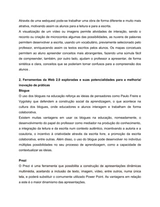 Através de uma webquest pode-se trabalhar uma obra de forma diferente e muito mais
atrativa, motivando assim os alunos para a leitura e para a escrita.
A visualização de um vídeo ou imagens permite atividades de interação, sendo o
reconto ou criação de microcontos algumas das possibilidades, as nuvens de palavras
permitem desenvolver a escrita, usando um vocabulário, previamente selecionado pelo
professor, enriquecendo assim os textos escritos pelos alunos. Os mapas concetuais
permitem ao aluno apreender conceitos mais abrangentes, fazendo uma súmula fácil
de compreender, também, por outro lado, ajudam o professor a apresentar, de forma
sintética e clara, conceitos que se poderiam tornar confusos para a compreensão dos
alunos .
2. Ferramentas da Web 2.0 exploradas e suas potencialidades para a melhoria/
inovação de práticas
Blogue
O uso dos blogues na educação reforça as ideias de pensadores como Paulo Freire e
Vygotsky que defendem a construção social da aprendizagem, o que acontece na
cultura dos blogues, onde educadores e alunos interagem e trabalham de forma
colaborativa.
Existem muitas vantagens em usar os blogues na educação, nomeadamente, o
desenvolvimento do papel do professor como mediador na produção do conhecimento,
a integração da leitura e da escrita num contexto autêntico, incentivando a autoria e a
coautoria, o incentivo à criatividade através da escrita livre, a promoção da escrita
colaborativa, entre outras. Além disso, o uso do blogue pode desenvolver no indivíduo
múltiplas possibilidades no seu processo de aprendizagem, como a capacidade de
contextualizar as ideias.
Prezi
O Prezi é uma ferramenta que possibilita a construção de apresentações dinâmicas
multimédia, aceitando a inclusão de texto, imagem, vídeo, entre outros, numa única
tela, e poderá substituir o comumente utilizado Power Point. As vantagens em relação
a este é o maior dinamismo das apresentações.

 