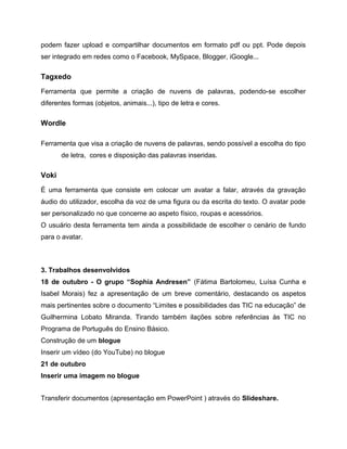 podem fazer upload e compartilhar documentos em formato pdf ou ppt. Pode depois
ser integrado em redes como o Facebook, MySpace, Blogger, iGoogle...

Tagxedo
Ferramenta que permite a criação de nuvens de palavras, podendo-se escolher
diferentes formas (objetos, animais...), tipo de letra e cores.

Wordle
Ferramenta que visa a criação de nuvens de palavras, sendo possível a escolha do tipo
de letra, cores e disposição das palavras inseridas.

Voki
É uma ferramenta que consiste em colocar um avatar a falar, através da gravação
áudio do utilizador, escolha da voz de uma figura ou da escrita do texto. O avatar pode
ser personalizado no que concerne ao aspeto físico, roupas e acessórios.
O usuário desta ferramenta tem ainda a possibilidade de escolher o cenário de fundo
para o avatar.

3. Trabalhos desenvolvidos
18 de outubro - O grupo “Sophia Andresen” (Fátima Bartolomeu, Luísa Cunha e
Isabel Morais) fez a apresentação de um breve comentário, destacando os aspetos
mais pertinentes sobre o documento “Limites e possibilidades das TIC na educação” de
Guilhermina Lobato Miranda. Tirando também ilações sobre referências às TIC no
Programa de Português do Ensino Básico.
Construção de um blogue
Inserir um vídeo (do YouTube) no blogue
21 de outubro
Inserir uma imagem no blogue
Transferir documentos (apresentação em PowerPoint ) através do Slideshare.

 