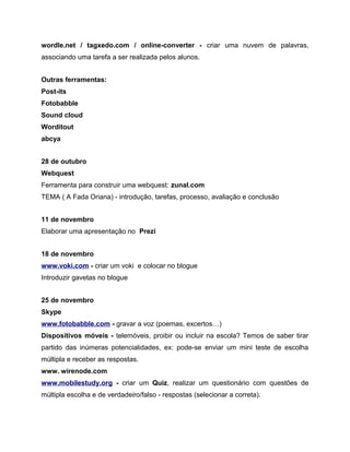wordle.net / tagxedo.com / online-converter - criar uma nuvem de palavras,
associando uma tarefa a ser realizada pelos alunos.
Outras ferramentas:
Post-its
Fotobabble
Sound cloud
Worditout
abcya
28 de outubro
Webquest
Ferramenta para construir uma webquest: zunal.com
TEMA ( A Fada Oriana) - introdução, tarefas, processo, avaliação e conclusão
11 de novembro
Elaborar uma apresentação no Prezi
18 de novembro
www.voki.com - criar um voki e colocar no blogue
Introduzir gavetas no blogue
25 de novembro
Skype
www.fotobabble.com - gravar a voz (poemas, excertos…)
Dispositivos móveis - telemóveis, proibir ou incluir na escola? Temos de saber tirar
partido das inúmeras potencialidades, ex: pode-se enviar um mini teste de escolha
múltipla e receber as respostas.
www. wirenode.com
www.mobilestudy.org - criar um Quiz, realizar um questionário com questões de
múltipla escolha e de verdadeiro/falso - respostas (selecionar a correta).

 