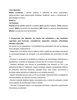 16 de dezembro
Mapas concetuais - permite sintetizar e relacionar de forma esquemática,
ideias/conceitos sobre determinadas temáticas, facilitando, assim a compreensão e
aprendizagem do aluno.
Bubbl.us
Hot Potatoes
hotpot.uvic.ca: jcross (palavras cruzadas); jquiz (escolha múltipla); Cloze (espaços
vazios); jMatch (exercícios de associação); jMix (frases ou palavras desordenadas)e
jMasher ( junção das cinco ferramentas).

4. Consecução dos objetivos, em função das expetativas e dos resultados
esperados pelo formando, competências adquiridas, evolução, dificuldades
sentidas/ superadas
De acordo com as expetativas e os resultados finais alcançados direi que os objetivos
foram atingidos, destacando-se:
- Desenvolver uma atitude crítica e reflexiva sobre o papel das tecnologias educativas
no ensino/aprendizagem do português e as potencialidades das ferramentas da Web
2.0.
- Promover a construção de ambientes de trabalho e de aprendizagem estimulantes e
significativos, no âmbito da integração curricular das TIC no ensino do português.
- Planificar atividades com recurso às possibilidades que oferecem as TIC e aos
aplicativos da Web 2.0: webquests, mapas concetuais, blogues, apresentação dinâmica
de conteúdos, exercícios interativos, gravação áudio, entre outros, promovendo a
formação nestes aplicativos e integrando-os em contexto educativo.
- Adquirir competências para usar as TIC na conceção, desenvolvimento e avaliação de
recursos didáticos, de natureza síncrona e assíncrona.
- Produzir materiais didáticos digitais motivadores para o ensino do português, criando
novos espaços de aprendizagem (reais e virtuais).
- Dominar a linguagem básica e as operações intrínsecas a diferentes equipamentos
informáticos e multimédia.

 