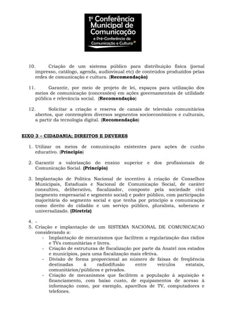 10. Criação de um sistema público para distribuição física (jornal
impresso, catálogo, agenda, audiovisual etc) de conteúdos produzidos pelas
redes de comunicação e cultura. (Recomendação)
11. Garantir, por meio de projeto de lei, espaços para utilização dos
meios de comunicação (concessões) em ações governamentais de utilidade
pública e relevância social. (Recomendação)
12. Solicitar a criação e reserva de canais de televisão comunitários
abertos, que contemplem diversos segmentos socioeconômicos e culturais,
a partir da tecnologia digital. (Recomendação)
EIXO 3 – CIDADANIA; DIREITOS E DEVERES
1. Utilizar os meios de comunicação existentes para ações de cunho
educativo. (Princípio)
2. Garantir a valorização do ensino superior e dos profissionais de
Comunicação Social. (Princípio)
3. Implantação de Política Nacional de incentivo à criação de Conselhos
Municipais, Estaduais e Nacional de Comunicação Social, de caráter
consultivo, deliberativo, fiscalizador, composto pela sociedade civil
(segmento empresarial e segmento social) e poder público, com participação
majoritária do segmento social e que tenha por princípio a comunicação
como direito do cidadão e um serviço público, pluralista, soberano e
universalizado. (Diretriz)
4. -
5. Criação e implantação de um SISTEMA NACIONAL DE COMUNICACAO
considerando a:
- Implantação de mecanismos que facilitem a regularização das rádios
e TVs comunitárias e livres.
- Criação de estruturas de fiscalização por parte da Anatel nos estados
e municípios, para uma fiscalização mais efetiva.
- Divisão de forma proporcional ao número de faixas de freqüência
destinadas à radiodifusão entre veículos estatais,
comunitários/públicos e privados.
- Criação de mecanismos que facilitem a população à aquisição e
financiamento, com baixo custo, de equipamentos de acesso à
informação como, por exemplo, aparelhos de TV, computadores e
telefones.
 