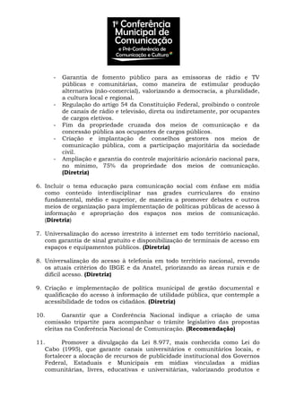 - Garantia de fomento público para as emissoras de rádio e TV
públicas e comunitárias, como maneira de estimular produção
alternativa (não-comercial), valorizando a democracia, a pluralidade,
a cultura local e regional.
- Regulação do artigo 54 da Constituição Federal, proibindo o controle
de canais de rádio e televisão, direta ou indiretamente, por ocupantes
de cargos eletivos.
- Fim da propriedade cruzada dos meios de comunicação e da
concessão pública aos ocupantes de cargos públicos.
- Criação e implantação de conselhos gestores nos meios de
comunicação pública, com a participação majoritária da sociedade
civil.
- Ampliação e garantia do controle majoritário acionário nacional para,
no mínimo, 75% da propriedade dos meios de comunicação.
(Diretriz)
6. Incluir o tema educação para comunicação social com ênfase em mídia
como conteúdo interdisciplinar nas grades curriculares do ensino
fundamental, médio e superior, de maneira a promover debates e outros
meios de organização para implementação de políticas públicas de acesso à
informação e apropriação dos espaços nos meios de comunicação.
(Diretriz)
7. Universalização do acesso irrestrito à internet em todo território nacional,
com garantia de sinal gratuito e disponibilização de terminais de acesso em
espaços e equipamentos públicos. (Diretriz)
8. Universalização do acesso à telefonia em todo território nacional, revendo
os atuais critérios do IBGE e da Anatel, priorizando as áreas rurais e de
difícil acesso. (Diretriz)
9. Criação e implementação de política municipal de gestão documental e
qualificação do acesso à informação de utilidade pública, que contemple a
acessibilidade de todos os cidadãos. (Diretriz)
10. Garantir que a Conferência Nacional indique a criação de uma
comissão tripartite para acompanhar o trâmite legislativo das propostas
eleitas na Conferência Nacional de Comunicação. (Recomendação)
11. Promover a divulgação da Lei 8.977, mais conhecida como Lei do
Cabo (1995), que garante canais universitários e comunitários locais, e
fortalecer a alocação de recursos de publicidade institucional dos Governos
Federal, Estaduais e Municipais em mídias vinculadas a mídias
comunitárias, livres, educativas e universitárias, valorizando produtos e
 