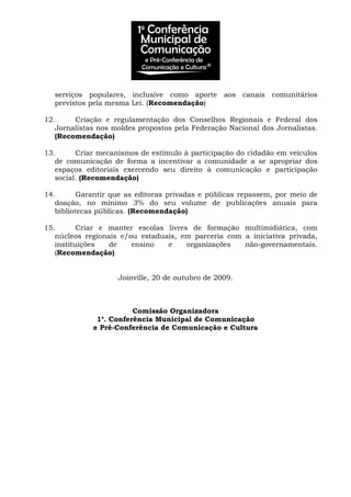 serviços populares, inclusive como aporte aos canais comunitários
previstos pela mesma Lei. (Recomendação)
12. Criação e regulamentação dos Conselhos Regionais e Federal dos
Jornalistas nos moldes propostos pela Federação Nacional dos Jornalistas.
(Recomendação)
13. Criar mecanismos de estímulo à participação do cidadão em veículos
de comunicação de forma a incentivar a comunidade a se apropriar dos
espaços editoriais exercendo seu direito à comunicação e participação
social. (Recomendação)
14. Garantir que as editoras privadas e públicas repassem, por meio de
doação, no mínimo 3% do seu volume de publicações anuais para
bibliotecas públicas. (Recomendação)
15. Criar e manter escolas livres de formação multimidiática, com
núcleos regionais e/ou estaduais, em parceria com a iniciativa privada,
instituições de ensino e organizações não-governamentais.
(Recomendação)
Joinville, 20 de outubro de 2009.
Comissão Organizadora
1a
. Conferência Municipal de Comunicação
e Pré-Conferência de Comunicação e Cultura
 
