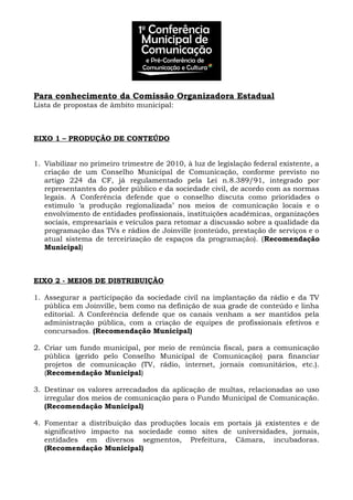Para conhecimento da Comissão Organizadora Estadual
Lista de propostas de âmbito municipal:
EIXO 1 – PRODUÇÃO DE CONTEÚDO
1. Viabilizar no primeiro trimestre de 2010, à luz de legislação federal existente, a
criação de um Conselho Municipal de Comunicação, conforme previsto no
artigo 224 da CF, já regulamentado pela Lei n.8.389/91, integrado por
representantes do poder público e da sociedade civil, de acordo com as normas
legais. A Conferência defende que o conselho discuta como prioridades o
estimulo ‘a produção regionalizada’ nos meios de comunicação locais e o
envolvimento de entidades profissionais, instituições acadêmicas, organizações
sociais, empresariais e veículos para retomar a discussão sobre a qualidade da
programação das TVs e rádios de Joinville (conteúdo, prestação de serviços e o
atual sistema de terceirização de espaços da programação). (Recomendação
Municipal)
EIXO 2 - MEIOS DE DISTRIBUIÇÃO
1. Assegurar a participação da sociedade civil na implantação da rádio e da TV
pública em Joinville, bem como na definição de sua grade de conteúdo e linha
editorial. A Conferência defende que os canais venham a ser mantidos pela
administração pública, com a criação de equipes de profissionais efetivos e
concursados. (Recomendação Municipal)
2. Criar um fundo municipal, por meio de renúncia fiscal, para a comunicação
pública (gerido pelo Conselho Municipal de Comunicação) para financiar
projetos de comunicação (TV, rádio, internet, jornais comunitários, etc.).
(Recomendação Municipal)
3. Destinar os valores arrecadados da aplicação de multas, relacionadas ao uso
irregular dos meios de comunicação para o Fundo Municipal de Comunicação.
(Recomendação Municipal)
4. Fomentar a distribuição das produções locais em portais já existentes e de
significativo impacto na sociedade como sites de universidades, jornais,
entidades em diversos segmentos, Prefeitura, Câmara, incubadoras.
(Recomendação Municipal)
 
