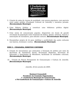 5. Criação de salas de cinema de qualidade, com preços populares, com parceria
entre poder público (Fundação Cultural de Joinville) e iniciativa privada.
(Recomendação Municipal)
6. Criar Editora Pública e constituir uma biblioteca pública digital.
(Recomendação Municipal)
7. Criar meios de comunicação popular, disponíveis em locais de grande
circulação da população como terminais de ônibus, Igrejas, lotéricas, bancos e
associações de moradores, para difusão cultural. (Recomendação Municipal)
8. Encaminhar projeto de lei para viabilizar a publicidade das ações culturais
nos bairros, terminais e outros. (Recomendação Municipal)
EIXO 3 – CIDADANIA; DIREITOS E DEVERES
9. Criação de mecanismos que estimulem a formação de público por meio da
Secretaria de Assistência Social, Secretarias Regionais, Secretaria de
Educação e Associações de Moradores, facilitando as atividades culturais.
(Recomendação Municipal)
10. Criação de Fórum Permanente de Comunicação e Cultura de Joinville.
(Recomendação Municipal)
Joinville, 20 de outubro de 2009.
Rosimeri Comandolli
Presidente da Comissão Organizadora
1a
. Conferência Municipal de Comunicação
e Pré-Conferência de Comunicação e Cultura de Joinville
 