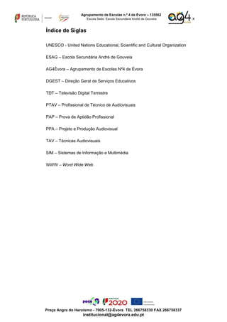 x
Agrupamento de Escolas n.º 4 de Évora – 135562
Escola Sede: Escola Secundária André de Gouveia
Praça Angra do Heroísmo - 7005-132-Évora TEL 266758330 FAX 266758337
institucional@ag4evora.edu.pt
Índice de Siglas
UNESCO - United Nations Educational, Scientific and Cultural Organization
ESAG – Escola Secundária André de Gouveia
AG4Évora – Agrupamento de Escolas Nº4 de Évora
DGEST – Direção Geral de Serviços Educativos
TDT – Televisão Digital Terrestre
PTAV – Profissional de Técnico de Audiovisuais
PAP – Prova de Aptidão Profissional
PPA – Projeto e Produção Audiovisual
TAV – Técnicas Audiovisuais
SIM – Sistemas de Informação e Multimédia
WWW – Word Wide Web
 