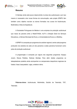 xi
Agrupamento de Escolas n.º 4 de Évora – 135562
Escola Sede: Escola Secundária André de Gouveia
Praça Angra do Heroísmo - 7005-132-Évora TEL 266758330 FAX 266758337
institucional@ag4evora.edu.pt
Resumo
O Alentejo ainda está pouco desenvolvido na área dos audiovisuais e por isso
mesmo é necessário criar novas formas de comunicação, este projeto SPMTV têm
também como objetivo recrutar os alunos formados nos cursos de Audiovisuais,
Multimédia e Artes do Espetáculo.
A Sociedade Portuguesa de Medias é uma empresa de produção audiovisual
que nasce da parceria entre a RadioTVAG4, ALTV a Direção Geral de Serviços
Educativos, a Câmara Municipal de Évora, a Universidade de Évora e a WebKey.
A SPMTV é composta por programas de carácter regional, sendo cada programa
produzido nos estúdios de cada um dos parceiros e estes parceiros funcionam como
polos de produção audiovisual.
A programação é composta por alguns dos seguintes programas: Espaço
Jovem, Discos Pedidos, Noticias Alentejo. Para além destes programas os
telespetadores poderão ainda acompanhar os campeonatos desportivos regionais de
futebol, futsal, basquetebol, rugby, andebol e ténis.
Palavras-chave: Audiovisuais, Multimédia, Estúdio de Televisão, TDT,
Televisão.
 
