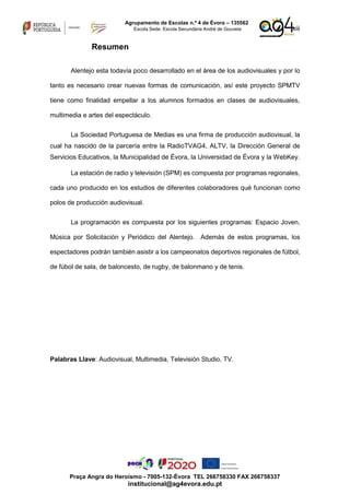 xiii
Agrupamento de Escolas n.º 4 de Évora – 135562
Escola Sede: Escola Secundária André de Gouveia
Praça Angra do Heroísmo - 7005-132-Évora TEL 266758330 FAX 266758337
institucional@ag4evora.edu.pt
Resumen
Alentejo esta todavía poco desarrollado en el área de los audiovisuales y por lo
tanto es necesario crear nuevas formas de comunicación, así este proyecto SPMTV
tiene como finalidad empellar a los alumnos formados en clases de audiovisuales,
multimedia e artes del espectáculo.
La Sociedad Portuguesa de Medias es una firma de producción audiovisual, la
cual ha nascido de la parcería entre la RadioTVAG4, ALTV, la Dirección General de
Servicios Educativos, la Municipalidad de Évora, la Universidad de Évora y la WebKey.
La estación de radio y televisión (SPM) es compuesta por programas regionales,
cada uno producido en los estudios de diferentes colaboradores qué funcionan como
polos de producción audiovisual.
La programación es compuesta por los siguientes programas: Espacio Joven,
Música por Solicitación y Periódico del Alentejo. Además de estos programas, los
espectadores podrán también asistir a los campeonatos deportivos regionales de fútbol,
de fúbol de sala, de baloncesto, de rugby, de balonmano y de tenis.
Palabras Llave: Audiovisual, Multimedia, Televisión Studio, TV.
 