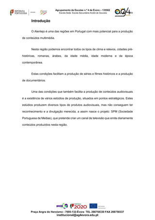 xiv
Agrupamento de Escolas n.º 4 de Évora – 135562
Escola Sede: Escola Secundária André de Gouveia
Praça Angra do Heroísmo - 7005-132-Évora TEL 266758330 FAX 266758337
institucional@ag4evora.edu.pt
Introdução
O Alentejo é uma das regiões em Portugal com mais potencial para a produção
de conteúdos multimédia.
Nesta região podemos encontrar todos os tipos de clima e relevos, cidades pré-
históricas, romanas, árabes, da idade média, idade moderna e da época
contemporânea.
Estas condições facilitam a produção de séries e filmes históricos e a produção
de documentários.
Uma das condições que também facilita a produção de conteúdos audiovisuais
é a existência de vários estúdios de produção, situados em pontos estratégicos. Estes
estúdios produzem diversos tipos de produtos audiovisuais, mas não conseguem ter
reconhecimento e a divulgação merecida, a assim nasce o projeto: SPM (Sociedade
Portuguesa de Medias), que pretende criar um canal de televisão que emite diariamente
conteúdos produzidos nesta região.
 