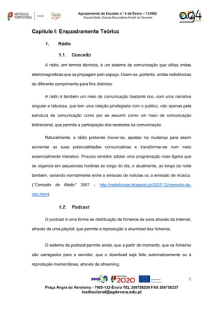1
Praça Angra do Heroísmo - 7005-132-Évora TEL 266758330 FAX 266758337
institucional@ag4evora.edu.pt
Agrupamento de Escolas n.º 4 de Évora – 135562
Escola Sede: Escola Secundária André de Gouveia
Capitulo I: Enquadramento Teórico
1. Rádio
1.1. Conceito
A rádio, em termos técnicos, é um sistema de comunicação que utiliza ondas
eletromagnéticas que se propagam pelo espaço. Usam-se, portanto, ondas radiofónicas
de diferente comprimento para fins distintos.
A rádio é também um meio de comunicação bastante rico, com uma narrativa
singular e fabulosa, que tem uma relação privilegiada com o publico, não apenas pela
estrutura de comunicação como por se assumir como um meio de comunicação
bidirecional, que permite a participação dos recetores na comunicação.
Naturalmente, a rádio pretende inovar-se, apostar na mudança para assim
aumentar as suas potencialidades comunicativas e transformar-se num meio
essencialmente interativo. Procura também adotar uma programação mais ligeira que
se organiza em sequencias horárias ao longo do dia, e atualmente, ao longo da noite
também, variando normalmente entre a emissão de noticias ou a emissão de música.
(“Conceito de Rádio” 2007 - http://radiofonias.blogspot.pt/2007/12/conceito-de-
rdio.html)
1.2. Podcast
O podcast é uma forma de distribuição de ficheiros de sons através da Internet,
através de uma playlist, que permite a reprodução e download dos ficheiros.
O sistema de podcast permite ainda, que a partir do momento, que os ficheiros
são carregados para o servidor, que o download seja feito automaticamente ou a
reprodução momentânea, através de streaming.
 