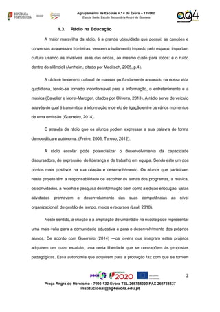 2
Praça Angra do Heroísmo - 7005-132-Évora TEL 266758330 FAX 266758337
institucional@ag4evora.edu.pt
Agrupamento de Escolas n.º 4 de Évora – 135562
Escola Sede: Escola Secundária André de Gouveia
1.3. Rádio na Educação
A maior maravilha da rádio, é a grande ubiquidade que possui; as canções e
conversas atravessam fronteiras, vencem o isolamento imposto pelo espaço, importam
cultura usando as invisíveis asas das ondas, ao mesmo custo para todos: é o ruído
dentro do silêncio‖ (Arnheim, citado por Meditsch, 2005, p.4).
A rádio é fenómeno cultural de massas profundamente ancorado na nossa vida
quotidiana, tendo-se tornado incontornável para a informação, o entretenimento e a
música (Cavelier e Morel-Maroger, citados por Oliveira, 2013). A rádio serve de veículo
através do qual é transmitida a informação e de elo de ligação entre os vários momentos
de uma emissão (Guerreiro, 2014).
É através da rádio que os alunos podem expressar a sua palavra de forma
democrática e autónoma. (Freire, 2008; Tereso, 2012).
A rádio escolar pode potencializar o desenvolvimento da capacidade
discursadora, de expressão, de liderança e de trabalho em equipa. Sendo este um dos
pontos mais positivos na sua criação e desenvolvimento. Os alunos que participam
neste projeto têm a responsabilidade de escolher os temas dos programas, a música,
os convidados, a recolha e pesquisa de informação bem como a edição e locução. Estas
atividades promovem o desenvolvimento das suas competências ao nível
organizacional, de gestão de tempo, meios e recursos (Leal, 2010).
Neste sentido, a criação e a ampliação de uma rádio na escola pode representar
uma mais-valia para a comunidade educativa e para o desenvolvimento dos próprios
alunos. De acordo com Guerreiro (2014) ―os jovens que integram estes projetos
adquirem um outro estatuto, uma certa liberdade que se contrapõem às propostas
pedagógicas. Essa autonomia que adquirem para a produção faz com que se tornem
 