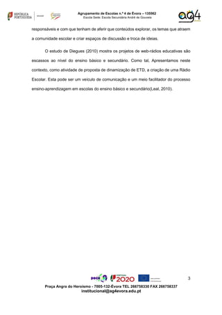 3
Praça Angra do Heroísmo - 7005-132-Évora TEL 266758330 FAX 266758337
institucional@ag4evora.edu.pt
Agrupamento de Escolas n.º 4 de Évora – 135562
Escola Sede: Escola Secundária André de Gouveia
responsáveis e com que tenham de aferir que conteúdos explorar, os temas que atraem
a comunidade escolar e criar espaços de discussão e troca de ideias.
O estudo de Diegues (2010) mostra os projetos de web-rádios educativas são
escassos ao nível do ensino básico e secundário. Como tal, Apresentamos neste
contexto, como atividade de proposta de dinamização de ETD, a criação de uma Rádio
Escolar. Esta pode ser um veículo de comunicação e um meio facilitador do processo
ensino-aprendizagem em escolas do ensino básico e secundário(Leal, 2010).
 
