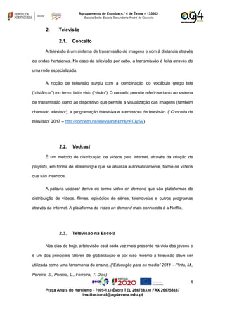 4
Praça Angra do Heroísmo - 7005-132-Évora TEL 266758330 FAX 266758337
institucional@ag4evora.edu.pt
Agrupamento de Escolas n.º 4 de Évora – 135562
Escola Sede: Escola Secundária André de Gouveia
2. Televisão
2.1. Conceito
A televisão é um sistema de transmissão de imagens e som à distância através
de ondas hertzianas. No caso da televisão por cabo, a transmissão é feita através de
uma rede especializada.
A noção de televisão surgiu com a combinação do vocábulo grego tele
(“distância”) e o termo latim visio (“visão”). O conceito permite referir-se tanto ao sistema
de transmissão como ao dispositivo que permite a visualização das imagens (também
chamado televisor), a programação televisiva e a emissora de televisão. (“Conceito de
televisão” 2017 – http://conceito.de/televisao#ixzz4jnFCIySV)
2.2. Vodcast
É um método de distribuição de vídeos pela Internet, através da criação de
playlists, em forma de streaming e que se atualiza automaticamente, forme os vídeos
que são inseridos.
A palavra vodcast deriva do termo video on demond que são plataformas de
distribuição de vídeos, filmes, episódios de séries, telenovelas e outros programas
através da Internet. A plataforma de vídeo on demond mais conhecida é a Netflix.
2.3. Televisão na Escola
Nos dias de hoje, a televisão está cada vez mais presente na vida dos jovens e
é um dos principais fatores de globalização e por isso mesmo a televisão deve ser
utilizada como uma ferramenta de ensino. (“Educação para os media” 2011 – Pinto, M.,
Pereira, S., Pereira, L., Ferreira, T. Dias)
 