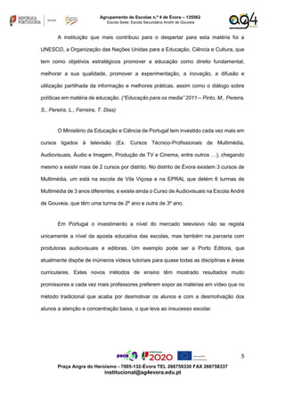 5
Praça Angra do Heroísmo - 7005-132-Évora TEL 266758330 FAX 266758337
institucional@ag4evora.edu.pt
Agrupamento de Escolas n.º 4 de Évora – 135562
Escola Sede: Escola Secundária André de Gouveia
A instituição que mais contribuiu para o despertar para esta matéria foi a
UNESCO, a Organização das Nações Unidas para a Educação, Ciência e Cultura, que
tem como objetivos estratégicos promover a educação como direito fundamental,
melhorar a sua qualidade, promover a experimentação, a inovação, a difusão e
utilização partilhada da informação e melhores práticas, assim como o diálogo sobre
políticas em matéria de educação. (“Educação para os media” 2011 – Pinto, M., Pereira,
S., Pereira, L., Ferreira, T. Dias)
O Ministério da Educação e Ciência de Portugal tem investido cada vez mais em
cursos ligados à televisão (Ex. Cursos Técnico-Profissionais de Multimédia,
Audiovisuais, Áudio e Imagem, Produção de TV e Cinema, entre outros …), chegando
mesmo a existir mais de 2 cursos por distrito. No distrito de Évora existem 3 cursos de
Multimédia, um está na escola de Vila Viçosa e na EPRAL que detém 6 turmas de
Multimédia de 3 anos diferentes, e existe ainda o Curso de Audiovisuais na Escola André
de Gouveia, que têm uma turma de 2º ano e outra de 3º ano.
Em Portugal o investimento a nível do mercado televisivo não se regista
unicamente a nível da aposta educativa das escolas, mas também na parceria com
produtoras audiovisuais e editoras. Um exemplo pode ser a Porto Editora, que
atualmente dispõe de inúmeros vídeos tutoriais para quase todas as disciplinas e áreas
curriculares. Estes novos métodos de ensino têm mostrado resultados muito
promissores e cada vez mais professores preferem expor as matérias em vídeo que no
método tradicional que acaba por desmotivar os alunos e com a desmotivação dos
alunos a atenção e concentração baixa, o que leva ao insucesso escolar.
 