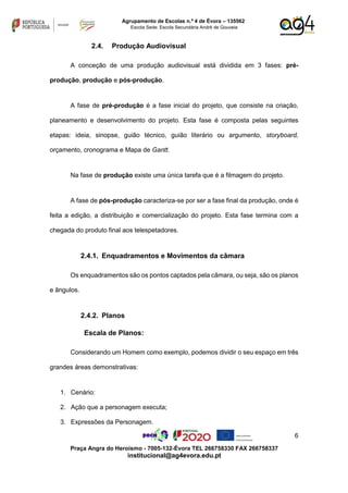 6
Praça Angra do Heroísmo - 7005-132-Évora TEL 266758330 FAX 266758337
institucional@ag4evora.edu.pt
Agrupamento de Escolas n.º 4 de Évora – 135562
Escola Sede: Escola Secundária André de Gouveia
2.4. Produção Audiovisual
A conceção de uma produção audiovisual está dividida em 3 fases: pré-
produção, produção e pós-produção.
A fase de pré-produção é a fase inicial do projeto, que consiste na criação,
planeamento e desenvolvimento do projeto. Esta fase é composta pelas seguintes
etapas: ideia, sinopse, guião técnico, guião literário ou argumento, storyboard,
orçamento, cronograma e Mapa de Gantt.
Na fase de produção existe uma única tarefa que é a filmagem do projeto.
A fase de pós-produção caracteriza-se por ser a fase final da produção, onde é
feita a edição, a distribuição e comercialização do projeto. Esta fase termina com a
chegada do produto final aos telespetadores.
2.4.1. Enquadramentos e Movimentos da câmara
Os enquadramentos são os pontos captados pela câmara, ou seja, são os planos
e ângulos.
2.4.2. Planos
Escala de Planos:
Considerando um Homem como exemplo, podemos dividir o seu espaço em três
grandes áreas demonstrativas:
1. Cenário:
2. Ação que a personagem executa;
3. Expressões da Personagem.
 
