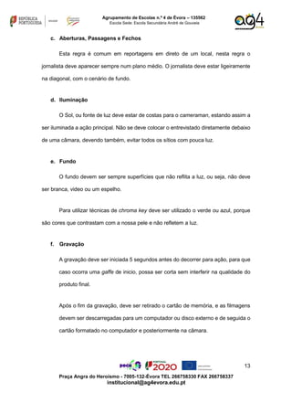 13
Praça Angra do Heroísmo - 7005-132-Évora TEL 266758330 FAX 266758337
institucional@ag4evora.edu.pt
Agrupamento de Escolas n.º 4 de Évora – 135562
Escola Sede: Escola Secundária André de Gouveia
c. Aberturas, Passagens e Fechos
Esta regra é comum em reportagens em direto de um local, nesta regra o
jornalista deve aparecer sempre num plano médio. O jornalista deve estar ligeiramente
na diagonal, com o cenário de fundo.
d. Iluminação
O Sol, ou fonte de luz deve estar de costas para o cameraman, estando assim a
ser iluminada a ação principal. Não se deve colocar o entrevistado diretamente debaixo
de uma câmara, devendo também, evitar todos os sítios com pouca luz.
e. Fundo
O fundo devem ser sempre superfícies que não reflita a luz, ou seja, não deve
ser branca, video ou um espelho.
Para utilizar técnicas de chroma key deve ser utilizado o verde ou azul, porque
são cores que contrastam com a nossa pele e não refletem a luz.
f. Gravação
A gravação deve ser iniciada 5 segundos antes do decorrer para ação, para que
caso ocorra uma gaffe de inicio, possa ser corta sem interferir na qualidade do
produto final.
Após o fim da gravação, deve ser retirado o cartão de memória, e as filmagens
devem ser descarregadas para um computador ou disco externo e de seguida o
cartão formatado no computador e posteriormente na câmara.
 