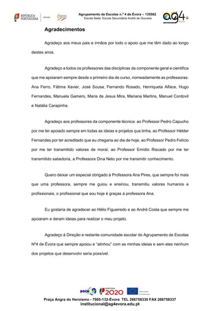 iii
Agrupamento de Escolas n.º 4 de Évora – 135562
Escola Sede: Escola Secundária André de Gouveia
Praça Angra do Heroísmo - 7005-132-Évora TEL 266758330 FAX 266758337
institucional@ag4evora.edu.pt
Agradecimentos
Agradeço aos meus pais e irmãos por todo o apoio que me têm dado ao longo
destes anos.
Agradeço a todos os professores das disciplinas da componente geral e cientifica
que me apoiaram sempre desde o primeiro dia de curso, nomeadamente as professoras:
Ana Ferro, Fátima Xavier, José Sousa, Fernando Rosado, Henriqueta Alface, Hugo
Fernandes, Manuela Gamero, Maria de Jesus Mira, Mariana Martins, Manuel Cordovil
e Natália Carapinha.
Agradeço aos professores da componente técnica: ao Professor Pedro Capucho
por me ter apoiado sempre em todas as ideias e projetos que tinha, ao Professor Hélder
Fernandes por ter acreditado que eu chegaria ao dia de hoje, ao Professor Pedro Felício
por me ter transmitido valores de moral, ao Professor Emídio Riscado por me ter
transmitido sabedoria, a Professora Dina Neto por me transmitir conhecimento.
Quero deixar um especial obrigado à Professora Ana Pires, que sempre foi mais
que uma professora, sempre me guiou e ensinou, transmitiu valores humanos e
profissionais, o profissional que sou hoje é graças à professora Ana.
Eu gostaria de agradecer ao Hélio Figueiredo e ao André Costa que sempre me
apoiaram e deram ideias para realizar o meu projeto.
Agradeço à Direção e restante comunidade escolar do Agrupamento de Escolas
Nº4 de Évora que sempre apoiou e “alinhou” com as minhas ideias e sem eles nenhum
dos projetos que desenvolvi seria possível.
 