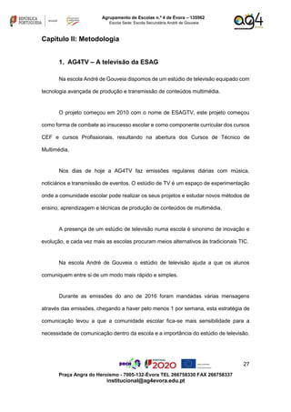 27
Praça Angra do Heroísmo - 7005-132-Évora TEL 266758330 FAX 266758337
institucional@ag4evora.edu.pt
Agrupamento de Escolas n.º 4 de Évora – 135562
Escola Sede: Escola Secundária André de Gouveia
Capitulo II: Metodologia
1. AG4TV – A televisão da ESAG
Na escola André de Gouveia dispomos de um estúdio de televisão equipado com
tecnologia avançada de produção e transmissão de conteúdos multimédia.
O projeto começou em 2010 com o nome de ESAGTV, este projeto começou
como forma de combate ao insucesso escolar e como componente curricular dos cursos
CEF e cursos Profissionais, resultando na abertura dos Cursos de Técnico de
Multimédia.
Nos dias de hoje a AG4TV faz emissões regulares diárias com música,
noticiários e transmissão de eventos. O estúdio de TV é um espaço de experimentação
onde a comunidade escolar pode realizar os seus projetos e estudar novos métodos de
ensino, aprendizagem e técnicas de produção de conteúdos de multimédia.
A presença de um estúdio de televisão numa escola é sinonimo de inovação e
evolução, e cada vez mais as escolas procuram meios alternativos às tradicionais TIC.
Na escola André de Gouveia o estúdio de televisão ajuda a que os alunos
comuniquem entre si de um modo mais rápido e simples.
Durante as emissões do ano de 2016 foram mandadas várias mensagens
através das emissões, chegando a haver pelo menos 1 por semana, esta estratégia de
comunicação levou a que a comunidade escolar fica-se mais sensibilidade para a
necessidade de comunicação dentro da escola e a importância do estúdio de televisão.
 
