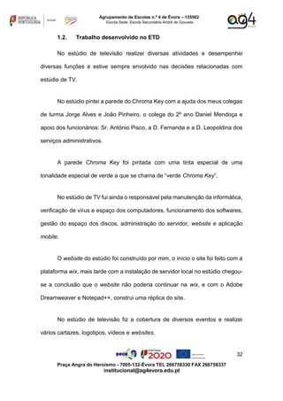 32
Praça Angra do Heroísmo - 7005-132-Évora TEL 266758330 FAX 266758337
institucional@ag4evora.edu.pt
Agrupamento de Escolas n.º 4 de Évora – 135562
Escola Sede: Escola Secundária André de Gouveia
1.2. Trabalho desenvolvido no ETD
No estúdio de televisão realizei diversas atividades e desempenhei
diversas funções e estive sempre envolvido nas decisões relacionadas com
estúdio de TV.
No estúdio pintei a parede do Chroma Key com a ajuda dos meus colegas
de turma Jorge Alves e João Pinheiro, o colega do 2º ano Daniel Mendoça e
apoio dos funcionários: Sr. António Pisco, a D. Fernanda e a D. Leopoldina dos
serviços administrativos.
A parede Chroma Key foi pintada com uma tinta especial de uma
tonalidade especial de verde a que se chama de “verde Chroma Key”.
No estúdio de TV fui ainda o responsável pela manutenção da informática,
verificação de vírus e espaço dos computadores, funcionamento dos softwares,
gestão do espaço dos discos, administração do servidor, website e aplicação
mobile.
O website do estúdio foi construído por mim, o início o site foi feito com a
plataforma wix, mais tarde com a instalação de servidor local no estúdio chegou-
se a conclusão que o website não poderia continuar na wix, e com o Adobe
Dreamweaver e Notepad++, construi uma réplica do site.
No estúdio de televisão fiz a cobertura de diversos eventos e realizei
vários cartazes, logotipos, vídeos e websites.
 