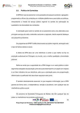 35
Praça Angra do Heroísmo - 7005-132-Évora TEL 266758330 FAX 266758337
institucional@ag4evora.edu.pt
Agrupamento de Escolas n.º 4 de Évora – 135562
Escola Sede: Escola Secundária André de Gouveia
2.2. Política de Conteúdos
A SPM tem que se posicionar numa perspetiva de pequeno produtor, agregador,
programador e difusor de conteúdos em múltiplas plataformas e para todos os públicos,
interpretando a missão de serviço público regional no sentido da valorização da
qualidade e da diversidade dos conteúdos.
A orientação geral será no sentido de se posicional como uma alternativa aos
principais serviços de radio e televisão nacionais e regionais, dando especial destaque
aos pequenos produtores.
Os programas da SPMTV estão direcionados ao público regional, abrangido todo
o tipo de fachas etárias e sexos.
A oferta da SPM deve ser uma referência e conter o que melhor se faz na
produção audiovisual em Portugal e no mundo, com a melhor qualidade e diversidade
possível.
Refira-se ainda que a capacidade de a SPM chegar a um vasto público e cobrir
segmentos alargados da população junto dos quais desempenha um papel com impacto
é um fator indicativo da sua relevância, pelo que a orientação para uma programação
diferenciada e qualificada não deve fazer esquecer este ponto.
É também absolutamente essencial, no que respeita à informação, que a SPM
garanta de forma clara, a independência, isenção e pluralismo, sem qualquer tipo de
interferência político-social.
Os parceiros da Sociedade Portuguesa de Medias não têm qualquer tipo de
poder ou interferência nos produtos audiovisuais.
 