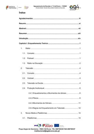 v
Agrupamento de Escolas n.º 4 de Évora – 135562
Escola Sede: Escola Secundária André de Gouveia
Praça Angra do Heroísmo - 7005-132-Évora TEL 266758330 FAX 266758337
institucional@ag4evora.edu.pt
Índice
Agradecimentos .............................................................................................iii
Resumo...........................................................................................................xi
Abstract..........................................................................................................xii
Resumen.......................................................................................................xiii
Introdução.....................................................................................................xiv
Capitulo I: Enquadramento Teórico ...............................................................1
1. Rádio ...................................................................................................1
1.1. Conceito ...........................................................................................1
1.2. Podcast ............................................................................................1
1.3. Rádio na Educação ..........................................................................2
2. Televisão .............................................................................................4
2.1. Conceito ...........................................................................................4
2.2. Vodcast ............................................................................................4
2.3. Televisão na Escola..........................................................................4
2.4. Produção Audiovisual.......................................................................6
2.4.1.Enquadramentos e Movimentos da câmara ..........................6
2.4.2.Planos...................................................................................6
2.4.3.Movimentos da Câmara ......................................................11
2.4.4.Regras de Enquadramento em Televisão ...........................12
3. Novos Media e Plataformas ...............................................................14
3.1. Plataformas ....................................................................................14
 