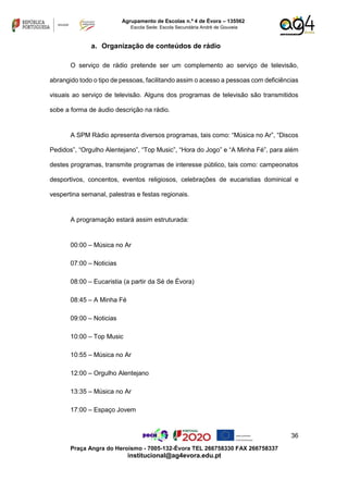 36
Praça Angra do Heroísmo - 7005-132-Évora TEL 266758330 FAX 266758337
institucional@ag4evora.edu.pt
Agrupamento de Escolas n.º 4 de Évora – 135562
Escola Sede: Escola Secundária André de Gouveia
a. Organização de conteúdos de rádio
O serviço de rádio pretende ser um complemento ao serviço de televisão,
abrangido todo o tipo de pessoas, facilitando assim o acesso a pessoas com deficiências
visuais ao serviço de televisão. Alguns dos programas de televisão são transmitidos
sobe a forma de áudio descrição na rádio.
A SPM Rádio apresenta diversos programas, tais como: “Música no Ar”, “Discos
Pedidos”, “Orgulho Alentejano”, “Top Music”, “Hora do Jogo” e “A Minha Fé”, para além
destes programas, transmite programas de interesse público, tais como: campeonatos
desportivos, concentos, eventos religiosos, celebrações de eucaristias dominical e
vespertina semanal, palestras e festas regionais.
A programação estará assim estruturada:
00:00 – Música no Ar
07:00 – Noticias
08:00 – Eucaristia (a partir da Sé de Évora)
08:45 – A Minha Fé
09:00 – Noticias
10:00 – Top Music
10:55 – Música no Ar
12:00 – Orgulho Alentejano
13:35 – Música no Ar
17:00 – Espaço Jovem
 